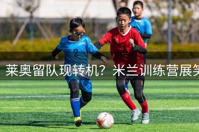 莱奥留队现转机？米兰训练营展笑颜 葡萄牙边锋或迎重生契机